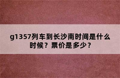 g1357列车到长沙南时间是什么时候？票价是多少？