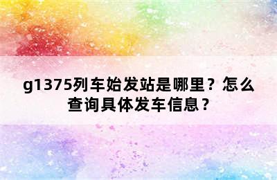 g1375列车始发站是哪里？怎么查询具体发车信息？