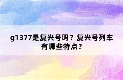 g1377是复兴号吗？复兴号列车有哪些特点？
