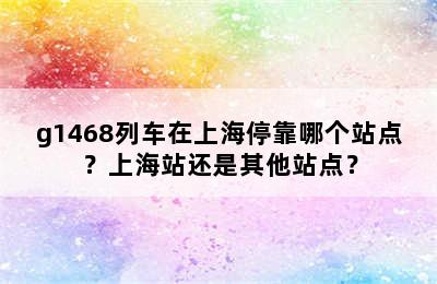 g1468列车在上海停靠哪个站点？上海站还是其他站点？