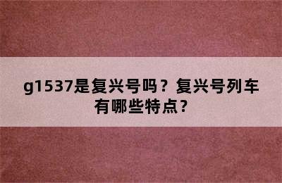 g1537是复兴号吗？复兴号列车有哪些特点？