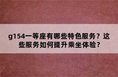 g154一等座有哪些特色服务？这些服务如何提升乘坐体验？