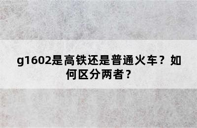 g1602是高铁还是普通火车？如何区分两者？