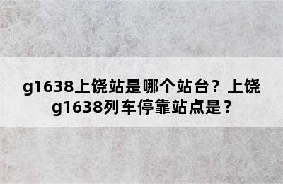 g1638上饶站是哪个站台？上饶g1638列车停靠站点是？