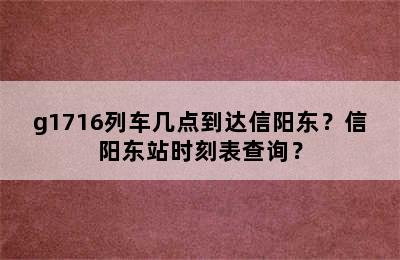 g1716列车几点到达信阳东？信阳东站时刻表查询？