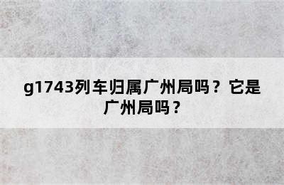 g1743列车归属广州局吗？它是广州局吗？