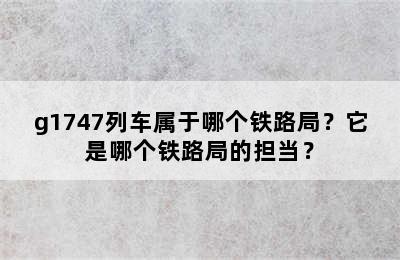 g1747列车属于哪个铁路局？它是哪个铁路局的担当？