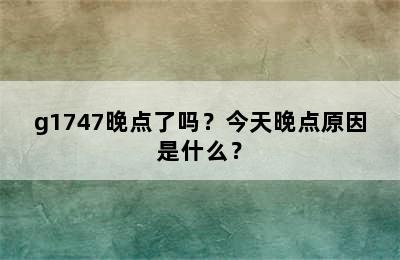 g1747晚点了吗？今天晚点原因是什么？
