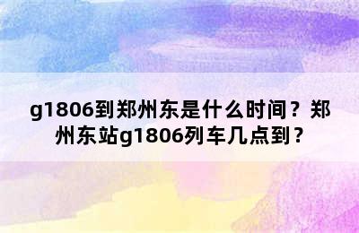 g1806到郑州东是什么时间？郑州东站g1806列车几点到？