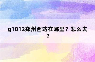 g1812郑州西站在哪里？怎么去？