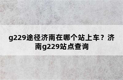g229途径济南在哪个站上车？济南g229站点查询
