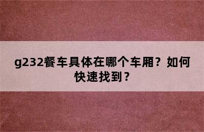 g232餐车具体在哪个车厢？如何快速找到？