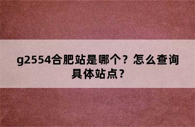g2554合肥站是哪个？怎么查询具体站点？