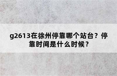 g2613在徐州停靠哪个站台？停靠时间是什么时候？