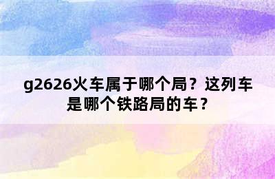 g2626火车属于哪个局？这列车是哪个铁路局的车？