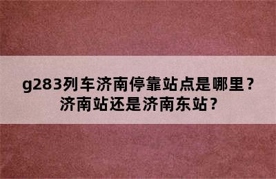g283列车济南停靠站点是哪里？济南站还是济南东站？