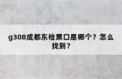 g308成都东检票口是哪个？怎么找到？