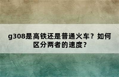 g308是高铁还是普通火车？如何区分两者的速度？