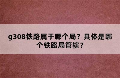 g308铁路属于哪个局？具体是哪个铁路局管辖？