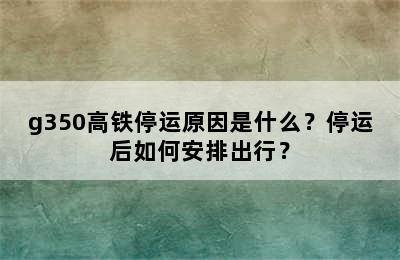 g350高铁停运原因是什么？停运后如何安排出行？