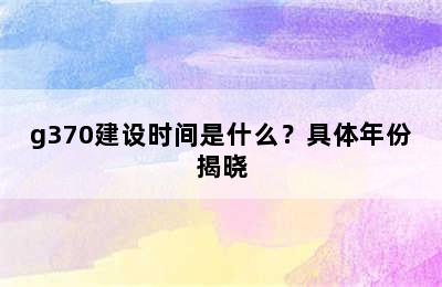 g370建设时间是什么？具体年份揭晓