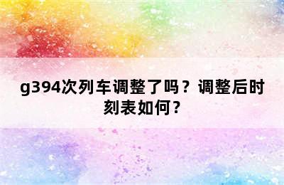 g394次列车调整了吗？调整后时刻表如何？