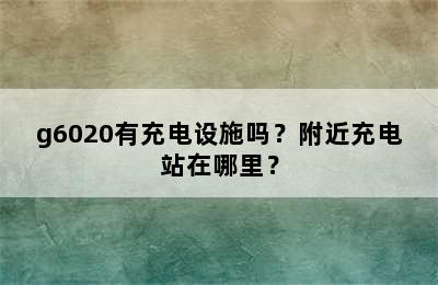 g6020有充电设施吗？附近充电站在哪里？