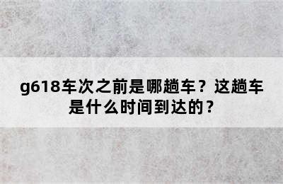 g618车次之前是哪趟车？这趟车是什么时间到达的？