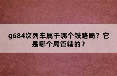 g684次列车属于哪个铁路局？它是哪个局管辖的？