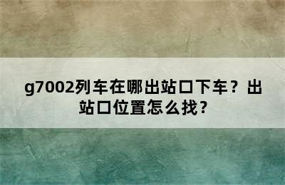 g7002列车在哪出站口下车？出站口位置怎么找？