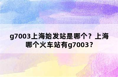 g7003上海始发站是哪个？上海哪个火车站有g7003？