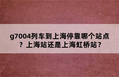 g7004列车到上海停靠哪个站点？上海站还是上海虹桥站？