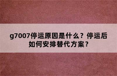 g7007停运原因是什么？停运后如何安排替代方案？