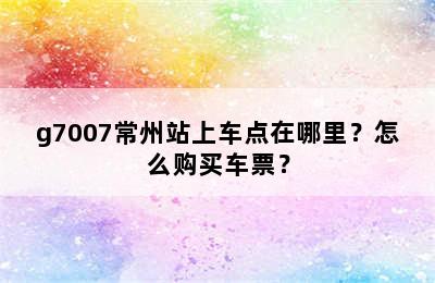 g7007常州站上车点在哪里？怎么购买车票？