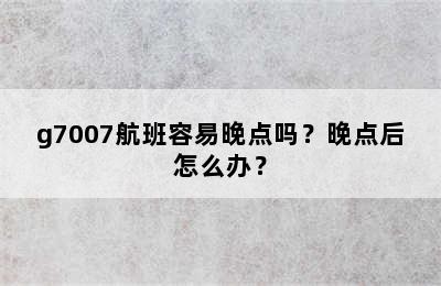 g7007航班容易晚点吗？晚点后怎么办？