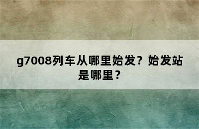 g7008列车从哪里始发？始发站是哪里？