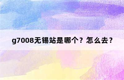 g7008无锡站是哪个？怎么去？
