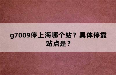 g7009停上海哪个站？具体停靠站点是？