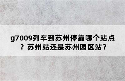 g7009列车到苏州停靠哪个站点？苏州站还是苏州园区站？