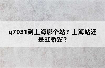 g7031到上海哪个站？上海站还是虹桥站？