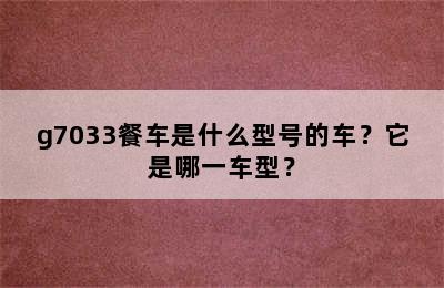 g7033餐车是什么型号的车？它是哪一车型？