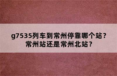 g7535列车到常州停靠哪个站？常州站还是常州北站？