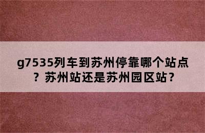 g7535列车到苏州停靠哪个站点？苏州站还是苏州园区站？
