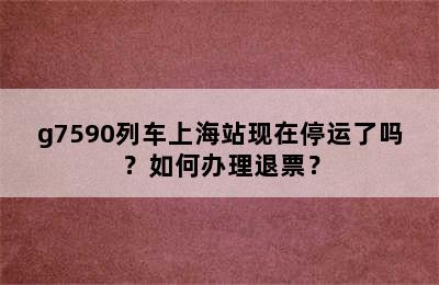 g7590列车上海站现在停运了吗？如何办理退票？