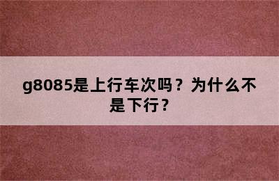 g8085是上行车次吗？为什么不是下行？