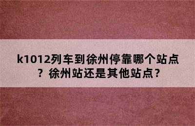 k1012列车到徐州停靠哪个站点？徐州站还是其他站点？