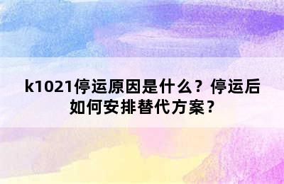 k1021停运原因是什么？停运后如何安排替代方案？