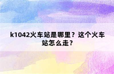 k1042火车站是哪里？这个火车站怎么走？