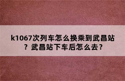 k1067次列车怎么换乘到武昌站？武昌站下车后怎么去？
