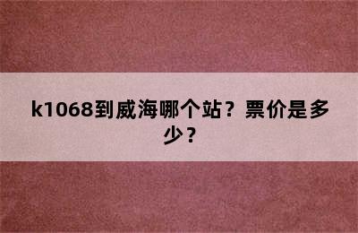 k1068到威海哪个站？票价是多少？